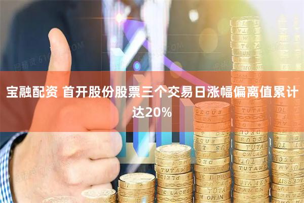 宝融配资 首开股份股票三个交易日涨幅偏离值累计达20%