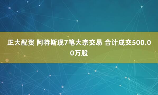正大配资 阿特斯现7笔大宗交易 合计成交500.00万股