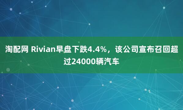 淘配网 Rivian早盘下跌4.4%，该公司宣布召回超过24000辆汽车