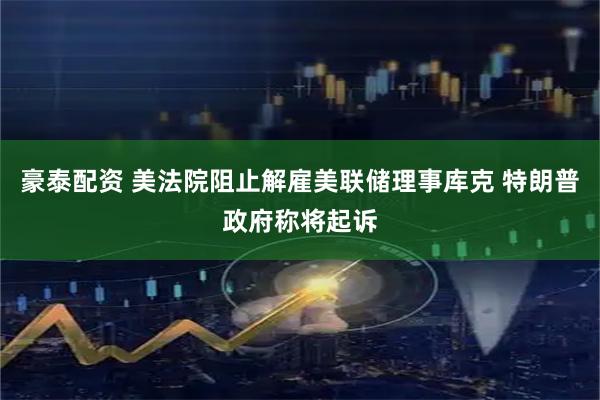 豪泰配资 美法院阻止解雇美联储理事库克 特朗普政府称将起诉