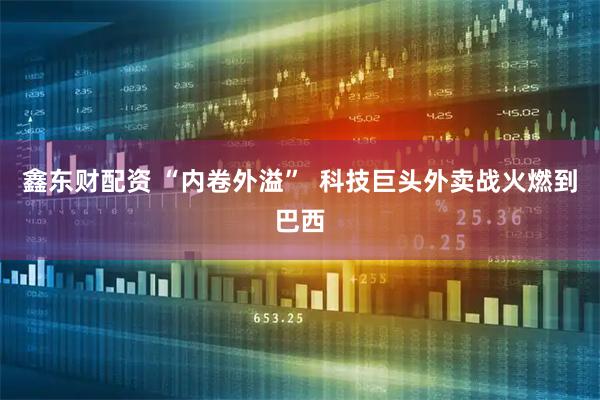 鑫东财配资 “内卷外溢”  科技巨头外卖战火燃到巴西