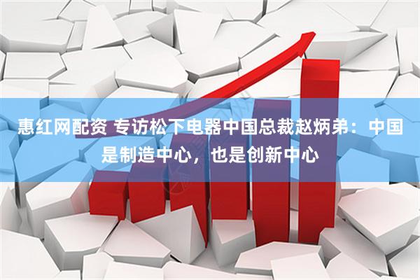 惠红网配资 专访松下电器中国总裁赵炳弟：中国是制造中心，也是创新中心