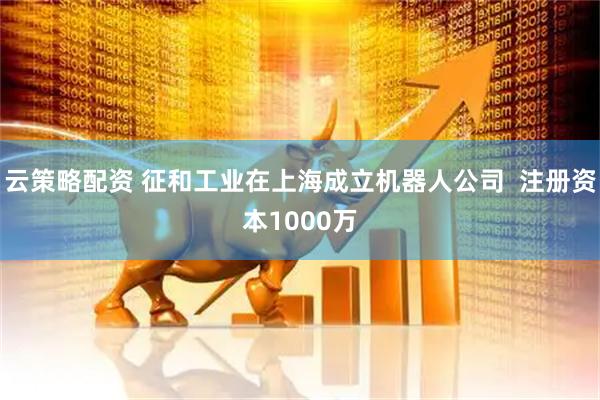 云策略配资 征和工业在上海成立机器人公司  注册资本1000万
