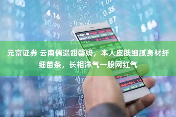 元富证券 云南偶遇甜馨妈，本人皮肤细腻身材纤细苗条，长相洋气一股网红气