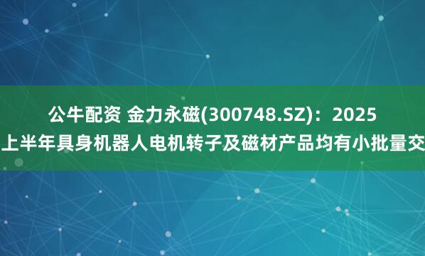 公牛配资 金力永磁(300748.SZ)：2025年上半年具身机器人电机转子及磁材产品均有小批量交付