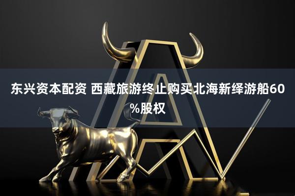 东兴资本配资 西藏旅游终止购买北海新绎游船60%股权