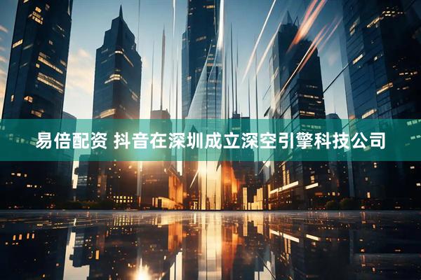 易倍配资 抖音在深圳成立深空引擎科技公司
