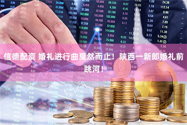信德配资 婚礼进行曲戛然而止！陕西一新郎婚礼前跳河！