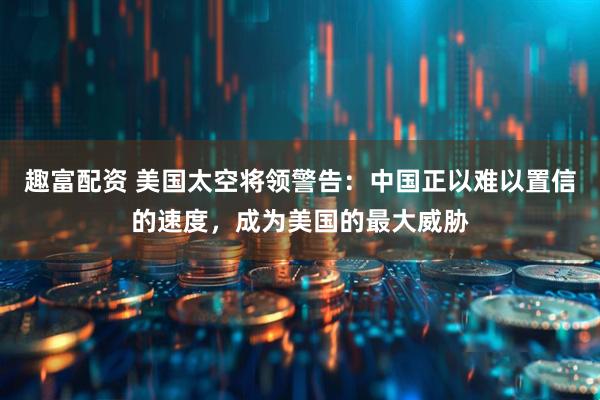 趣富配资 美国太空将领警告：中国正以难以置信的速度，成为美国的最大威胁