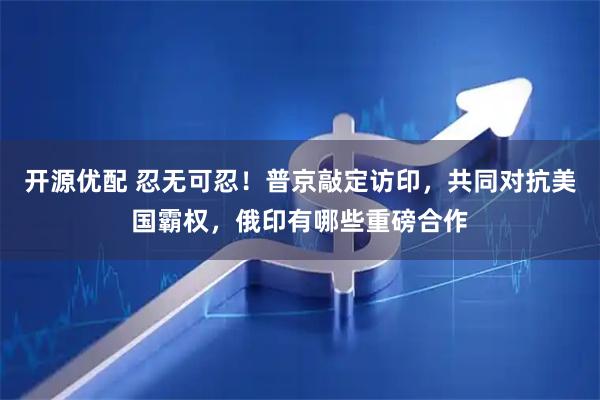 开源优配 忍无可忍！普京敲定访印，共同对抗美国霸权，俄印有哪些重磅合作
