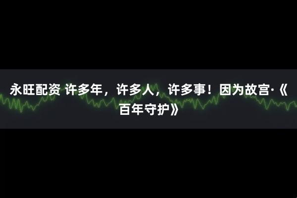 永旺配资 许多年，许多人，许多事！因为故宫·《百年守护》