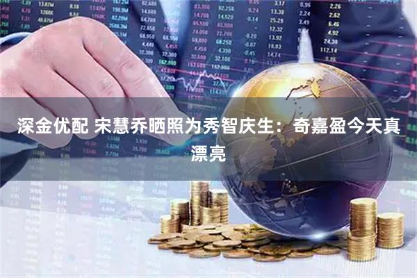 深金优配 宋慧乔晒照为秀智庆生：奇嘉盈今天真漂亮