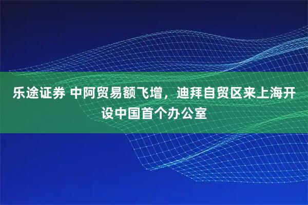乐途证券 中阿贸易额飞增，迪拜自贸区来上海开设中国首个办公室
