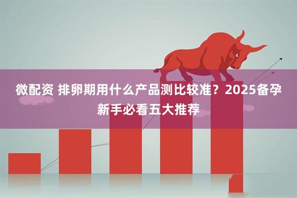 微配资 排卵期用什么产品测比较准？2025备孕新手必看五大推荐