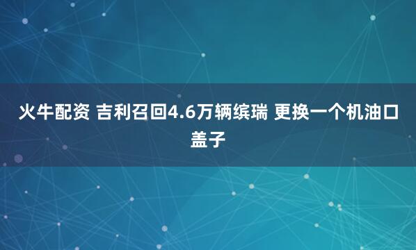 火牛配资 吉利召回4.6万辆缤瑞 更换一个机油口盖子