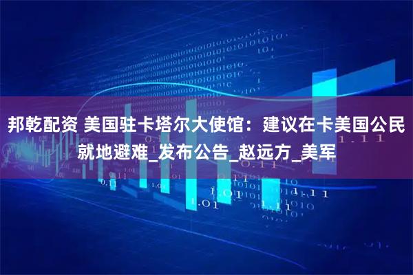 邦乾配资 美国驻卡塔尔大使馆：建议在卡美国公民就地避难_发布公告_赵远方_美军