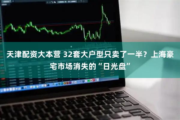 天津配资大本营 32套大户型只卖了一半？上海豪宅市场消失的“日光盘”