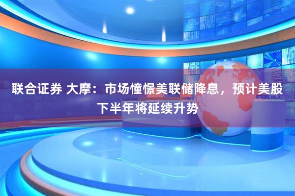 联合证券 大摩：市场憧憬美联储降息，预计美股下半年将延续升势