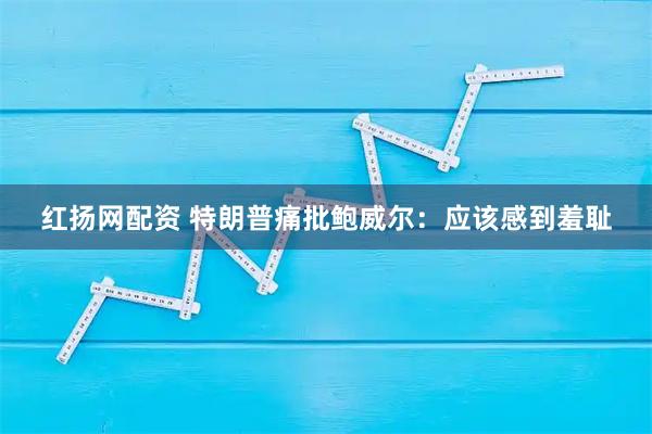 红扬网配资 特朗普痛批鲍威尔：应该感到羞耻