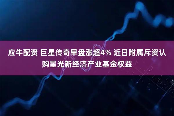 应牛配资 巨星传奇早盘涨超4% 近日附属斥资认购星光新经济产业基金权益