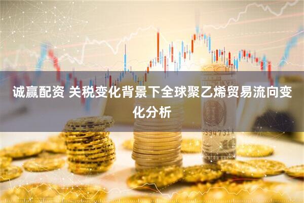 诚赢配资 关税变化背景下全球聚乙烯贸易流向变化分析