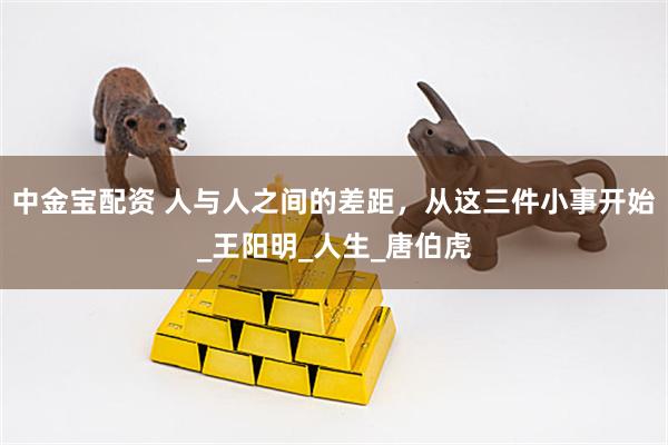 中金宝配资 人与人之间的差距，从这三件小事开始_王阳明_人生_唐伯虎