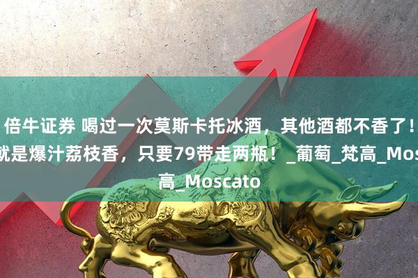 倍牛证券 喝过一次莫斯卡托冰酒，其他酒都不香了！开瓶就是爆汁荔枝香，只要79带走两瓶！_葡萄_梵高_Moscato