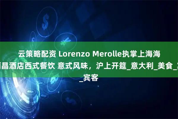 云策略配资 Lorenzo Merolle执掌上海海鸥丽晶酒店西式餐饮 意式风味，沪上开筵_意大利_美食_宾客