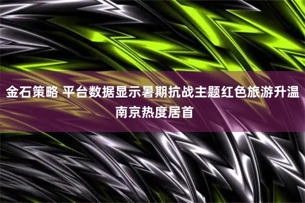 金石策略 平台数据显示暑期抗战主题红色旅游升温 南京热度居首