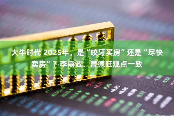 大牛时代 2025年，是“咬牙买房”还是“尽快卖房”？李嘉诚、曹德旺观点一致