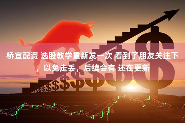 桥宜配资 选股教学重新发一次 看到了朋友关注下，以免走丢，后续会有 还在更新