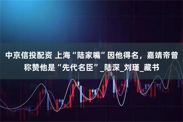 中京信投配资 上海“陆家嘴”因他得名，嘉靖帝曾称赞他是“先代名臣”_陆深_刘瑾_藏书