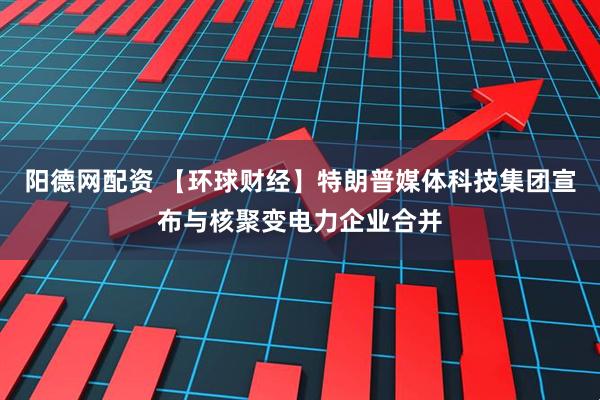 阳德网配资 【环球财经】特朗普媒体科技集团宣布与核聚变电力企业合并