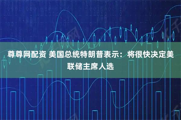 尊尊网配资 美国总统特朗普表示：将很快决定美联储主席人选